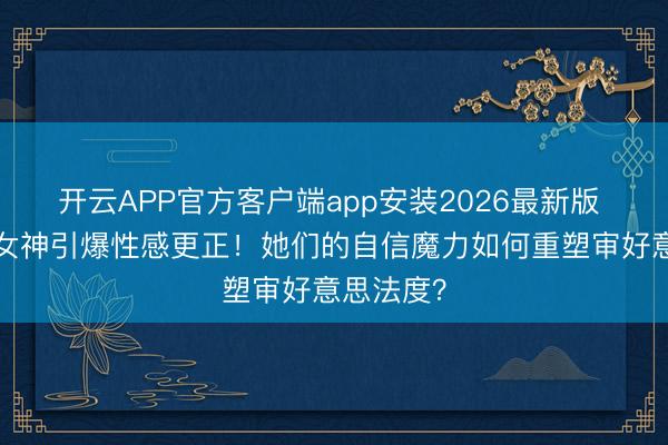 开云APP官方客户端app安装2026最新版 5大新晋女神引爆性感更正！她们的自信魔力如何重塑审好意思法度？