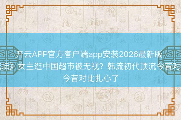 开云APP官方客户端app安装2026最新版 《高明花坛》女主逛中国超市被无视？韩流初代顶流今昔对比扎心了