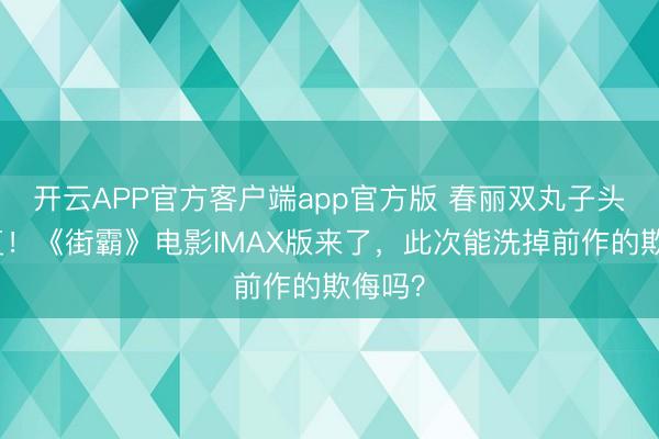 开云APP官方客户端app官方版 春丽双丸子头神收复!《街霸》电影IMAX版来了,此次能洗掉前作的欺侮吗?