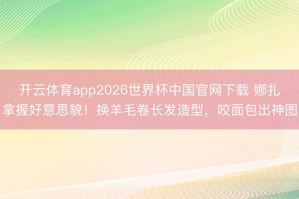 开云体育app2026世界杯中国官网下载 娜扎拿握好意思貌！换羊毛卷长发造型，咬面包出神图