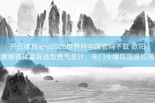 开云体育app2026世界杯中国官网下载 欧阳娜娜银裙露背造型贵气总计,朱门令嫒氛围感拉满