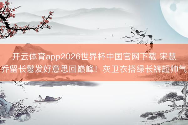 开云体育app2026世界杯中国官网下载 宋慧乔留长鬈发好意思回巅峰！灰卫衣搭绿长裤超帅气