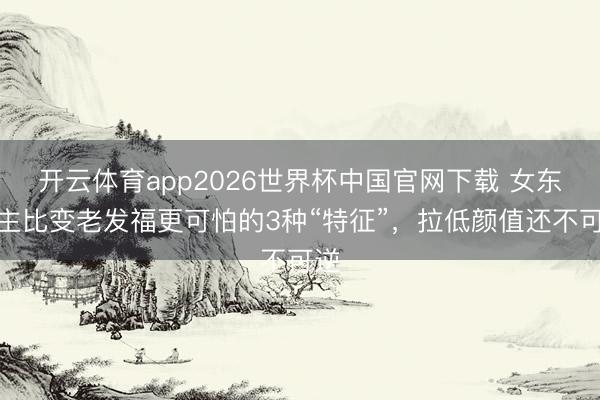 开云体育app2026世界杯中国官网下载 女东谈主比变老发福更可怕的3种“特征”,拉低颜值还不可逆