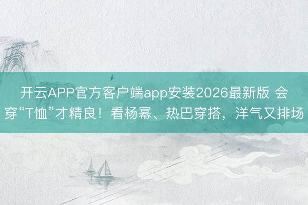 开云APP官方客户端app安装2026最新版 会穿“T恤”才精良！看杨幂、热巴穿搭，洋气又排场