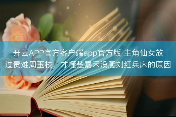 开云APP官方客户端app官方版 主角仙女放过责难周玉枝,才懂楚嘉禾没爬刘红兵床的原因