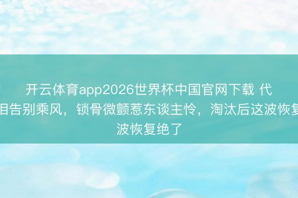开云体育app2026世界杯中国官网下载 代斯含泪告别乘风，锁骨微颤惹东谈主怜，淘汰后这波恢复绝了