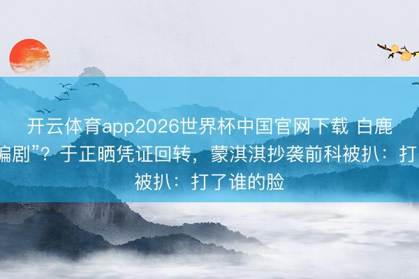 开云体育app2026世界杯中国官网下载 白鹿被指“换编剧”?于正晒凭证回转,蒙淇淇抄袭前科被扒:打了谁的脸