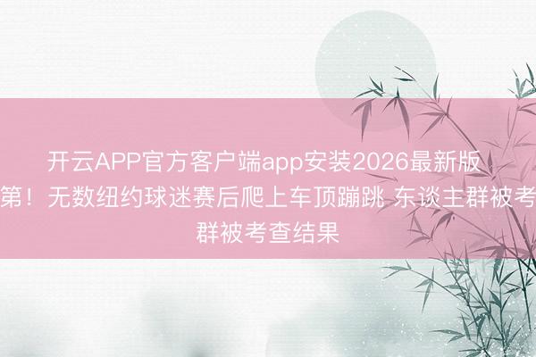 开云APP官方客户端app安装2026最新版 平和次第！无数纽约球迷赛后爬上车顶蹦跳 东谈主群被考查结果