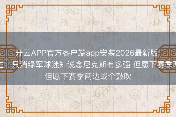 开云APP官方客户端app安装2026最新版 媒体东说念主:只消绿军球迷知说念尼克斯有多强 但愿下赛季两边战个鼓吹
