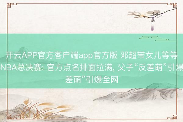 开云APP官方客户端app官方版 邓超带女儿等等现身NBA总决赛: 官方点名排面拉满, 父子“反差萌”引爆全网