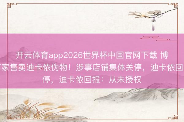 开云体育app2026世界杯中国官网下载 博主曝光多量商家售卖迪卡侬伪物！涉事店铺集体关停，迪卡侬回报：从未授权