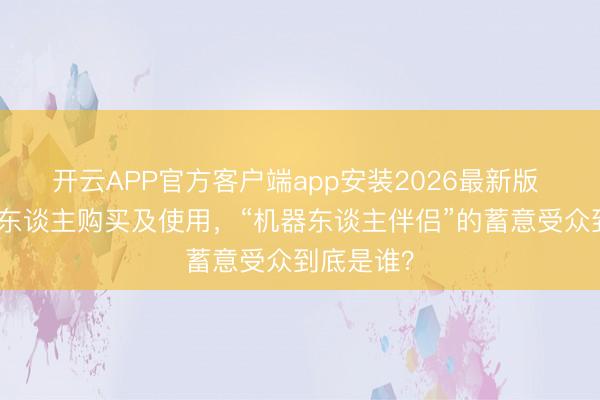 开云APP官方客户端app安装2026最新版 仅限成年东谈主购买及使用，“机器东谈主伴侣”的蓄意受众到底是谁？