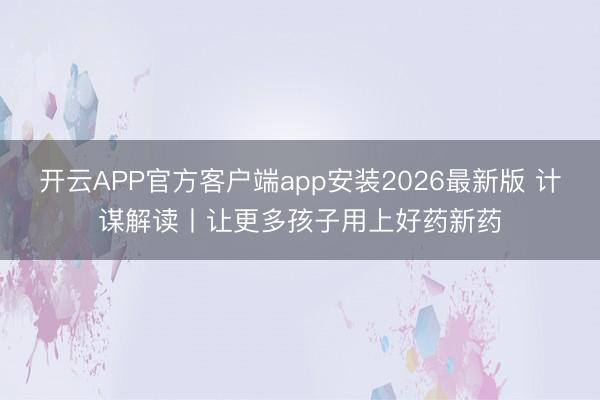 开云APP官方客户端app安装2026最新版 计谋解读丨让更多孩子用上好药新药