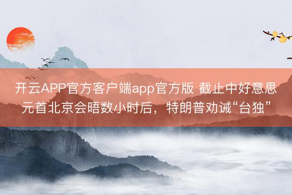 开云APP官方客户端app官方版 截止中好意思元首北京会晤数小时后，特朗普劝诫“台独”