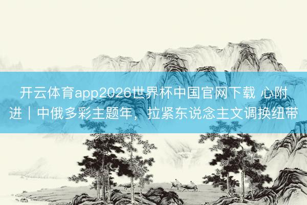 开云体育app2026世界杯中国官网下载 心附进｜中俄多彩主题年，拉紧东说念主文调换纽带