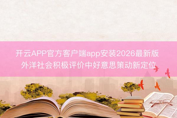 开云APP官方客户端app安装2026最新版 外洋社会积极评价中好意思策动新定位