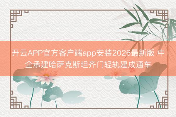 开云APP官方客户端app安装2026最新版 中企承建哈萨克斯坦齐门轻轨建成通车