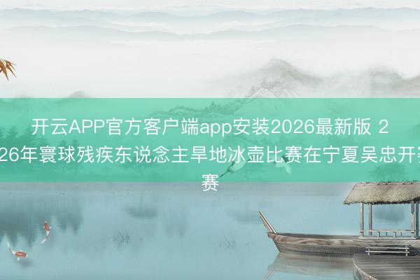 开云APP官方客户端app安装2026最新版 2026年寰球残疾东说念主旱地冰壶比赛在宁夏吴忠开赛