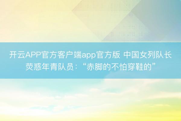 开云APP官方客户端app官方版 中国女列队长荧惑年青队员：“赤脚的不怕穿鞋的”