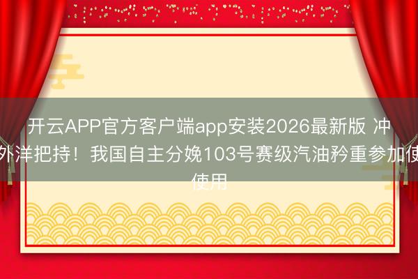 开云APP官方客户端app安装2026最新版 冲破外洋把持！我国自主分娩103号赛级汽油矜重参加使用