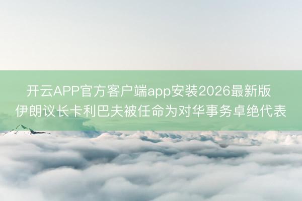 开云APP官方客户端app安装2026最新版 伊朗议长卡利巴夫被任命为对华事务卓绝代表