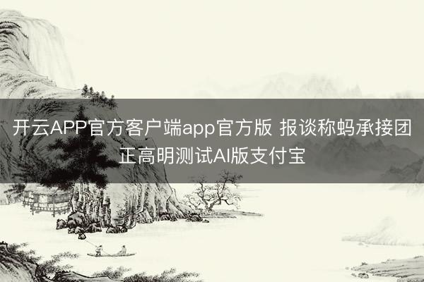 开云APP官方客户端app官方版 报谈称蚂承接团正高明测试AI版支付宝