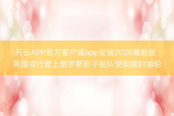 开云APP官方客户端app安装2026最新版 英国戎行登上俄罗斯影子船队受制裁的油轮
