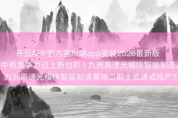 开云APP官方客户端app安装2026最新版 产能跃升助力产出翻番 中枢竞争力迈上新台阶 | 九洲高速光模块智能制造基地二期全面建成投产？