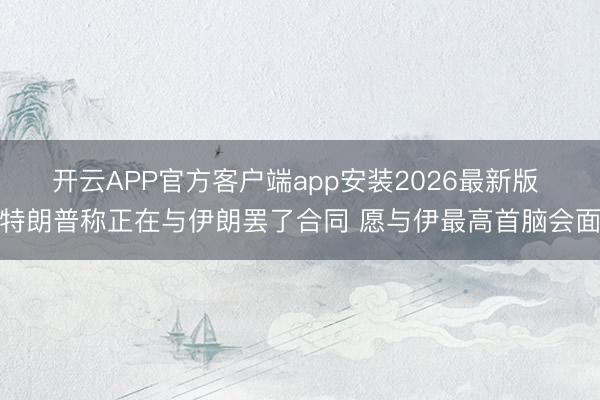 开云APP官方客户端app安装2026最新版 特朗普称正在与伊朗罢了合同 愿与伊最高首脑会面