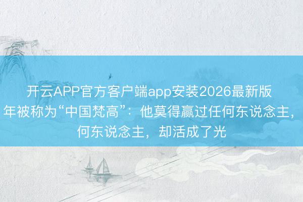 开云APP官方客户端app安装2026最新版 精神别离21年被称为“中国梵高”：他莫得赢过任何东说念主，却活成了光