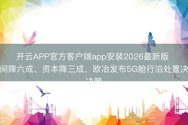 开云APP官方客户端app安装2026最新版 空间降六成、资本降三成，欧冶发布5G舱行泊处置决策