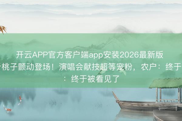 开云APP官方客户端app安装2026最新版 歌手万斤桃子颤动登场！演唱会献技超等宠粉，农户：终于被看见了