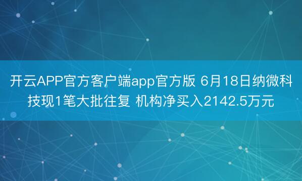 开云APP官方客户端app官方版 6月18日纳微科技现1笔大批往复 机构净买入2142.5万元
