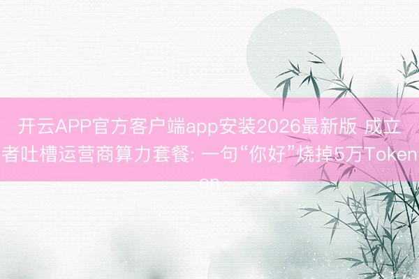 开云APP官方客户端app安装2026最新版 成立者吐槽运营商算力套餐: 一句“你好”烧掉5万Token