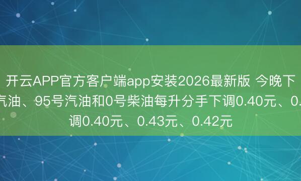 开云APP官方客户端app安装2026最新版 今晚下调油价: 92号汽油、95号汽油和0号柴油每升分手下调0.40元、0.43元、0.42元